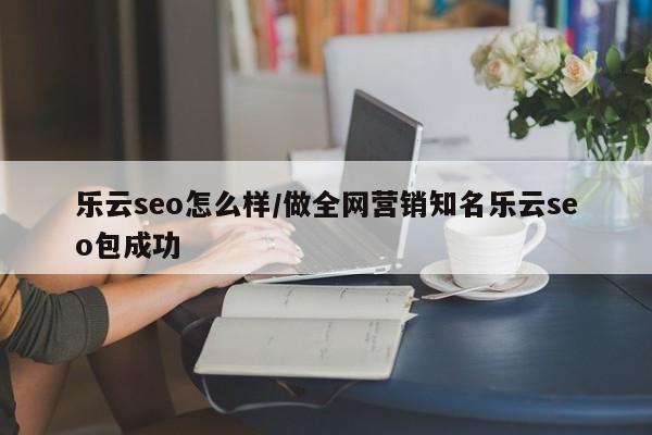 乐云seo怎么样/做全网营销知名乐云seo包成功
